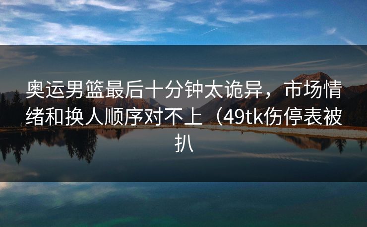 奥运男篮最后十分钟太诡异，市场情绪和换人顺序对不上（49tk伤停表被扒