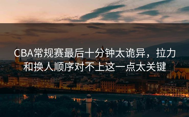CBA常规赛最后十分钟太诡异,拉力和换人顺序对不上这一点太关键 CBA常规赛最后十分钟太诡异,拉力和换人顺序对不上这一点太关键