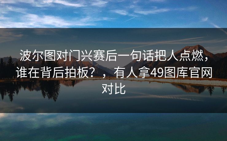 波尔图对门兴赛后一句话把人点燃,谁在背后拍板?,有人拿49图库官网对比 波尔图对门兴赛后一句话把人点燃,谁在背后拍板?,有人拿49图库官网对比