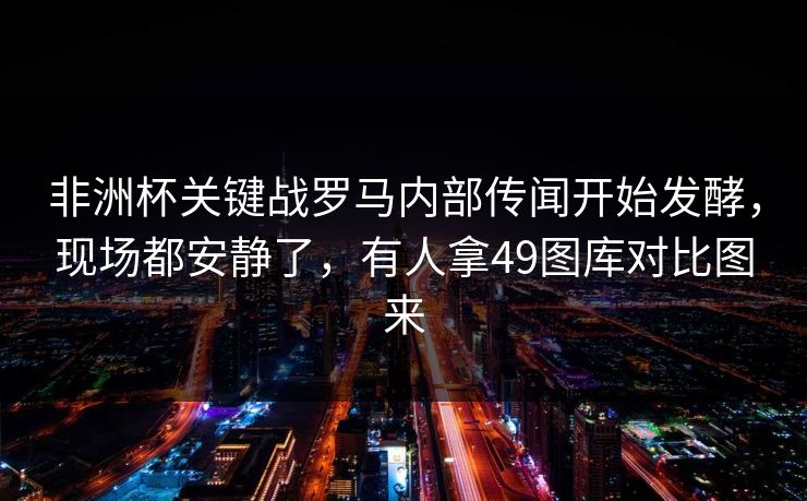 非洲杯关键战罗马内部传闻开始发酵，现场都安静了，有人拿49图库对比图来