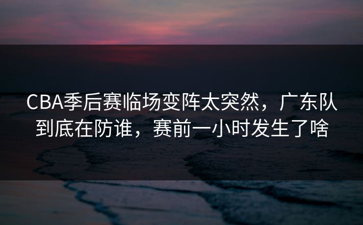 CBA季后赛临场变阵太突然,广东队到底在防谁,赛前一小时发生了啥 CBA季后赛临场变阵太突然,广东队到底在防谁,赛前一小时发生了啥