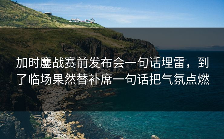 加时鏖战赛前发布会一句话埋雷,到了临场果然替补席一句话把气氛点燃 加时鏖战赛前发布会一句话埋雷,到了临场果然替补席一句话把气氛点燃